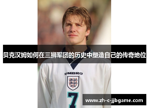 贝克汉姆如何在三狮军团的历史中塑造自己的传奇地位 贝克汉姆如何在三狮军团的历史中塑造自己的传奇地位