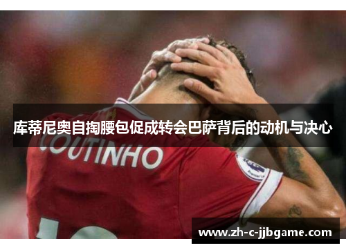 库蒂尼奥自掏腰包促成转会巴萨背后的动机与决心