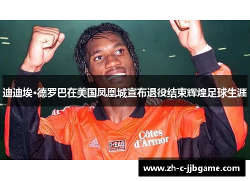 迪迪埃·德罗巴在美国凤凰城宣布退役结束辉煌足球生涯 迪迪埃·德罗巴在美国凤凰城宣布退役结束辉煌足球生涯